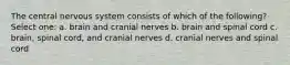 The central nervous system consists of which of the following? Select one: a. brain and cranial nerves b. brain and spinal cord c. brain, spinal cord, and cranial nerves d. cranial nerves and spinal cord