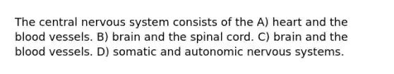 The central nervous system consists of the​ A) ​heart and the blood vessels. B) ​brain and the spinal cord. C) ​brain and the blood vessels. D) ​somatic and autonomic nervous systems.