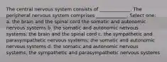 The central nervous system consists of _____________. The peripheral nervous system comprises _____________. Select one: a. the brain and the spinal cord the somatic and autonomic nervous systems b. the somatic and autonomic nervous systems; the brain and the spinal cord c. the sympathetic and parasympathetic nervous systems; the somatic and autonomic nervous systems d. the somatic and autonomic nervous systems; the sympathetic and parasympathetic nervous systems