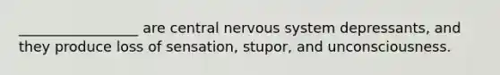 _________________ are central nervous system depressants, and they produce loss of sensation, stupor, and unconsciousness.