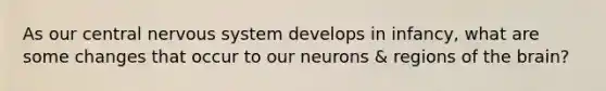 As our central nervous system develops in infancy, what are some changes that occur to our neurons & regions of the brain?