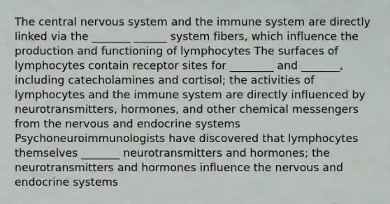 The central nervous system and the immune system are directly linked via the _______ ______ system fibers, which influence the production and functioning of lymphocytes The surfaces of lymphocytes contain receptor sites for ________ and _______, including catecholamines and cortisol; the activities of lymphocytes and the immune system are directly influenced by neurotransmitters, hormones, and other chemical messengers from the nervous and endocrine systems Psychoneuroimmunologists have discovered that lymphocytes themselves _______ neurotransmitters and hormones; the neurotransmitters and hormones influence the nervous and endocrine systems