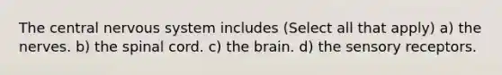 The central nervous system includes (Select all that apply) a) the nerves. b) the spinal cord. c) the brain. d) the sensory receptors.