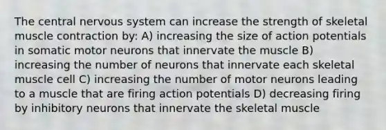 The central nervous system can increase the strength of skeletal muscle contraction by: A) increasing the size of action potentials in somatic motor neurons that innervate the muscle B) increasing the number of neurons that innervate each skeletal muscle cell C) increasing the number of motor neurons leading to a muscle that are firing action potentials D) decreasing firing by inhibitory neurons that innervate the skeletal muscle