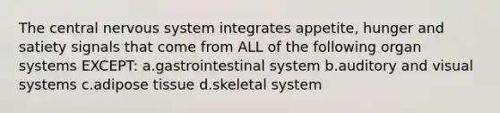 The central nervous system integrates appetite, hunger and satiety signals that come from ALL of the following organ systems EXCEPT: a.gastrointestinal system b.auditory and visual systems c.adipose tissue d.skeletal system