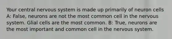 Your central nervous system is made up primarily of neuron cells A: False, neurons are not the most common cell in the nervous system. Glial cells are the most common. B: True, neurons are the most important and common cell in the nervous system.