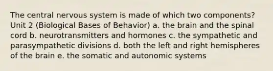 The central nervous system is made of which two components? Unit 2 (Biological Bases of Behavior) a. the brain and the spinal cord b. neurotransmitters and hormones c. the sympathetic and parasympathetic divisions d. both the left and right hemispheres of the brain e. the somatic and autonomic systems