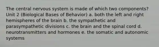 The central nervous system is made of which two components? Unit 2 (Biological Bases of Behavior) a. both the left and right hemispheres of the brain b. the sympathetic and parasympathetic divisions c. the brain and the spinal cord d. neurotransmitters and hormones e. the somatic and autonomic systems