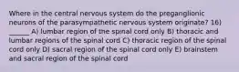 Where in the central nervous system do the preganglionic neurons of the parasympathetic nervous system originate? 16) ______ A) lumbar region of the spinal cord only B) thoracic and lumbar regions of the spinal cord C) thoracic region of the spinal cord only D) sacral region of the spinal cord only E) brainstem and sacral region of the spinal cord