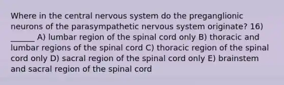 Where in the central <a href='https://www.questionai.com/knowledge/kThdVqrsqy-nervous-system' class='anchor-knowledge'>nervous system</a> do the preganglionic neurons of the parasympathetic nervous system originate? 16) ______ A) lumbar region of <a href='https://www.questionai.com/knowledge/kkAfzcJHuZ-the-spinal-cord' class='anchor-knowledge'>the spinal cord</a> only B) thoracic and lumbar regions of the spinal cord C) thoracic region of the spinal cord only D) sacral region of the spinal cord only E) brainstem and sacral region of the spinal cord