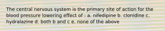 The central nervous system is the primary site of action for the blood pressure lowering effect of : a. nifedipine b. clonidine c. hydralazine d. both b and c e. none of the above