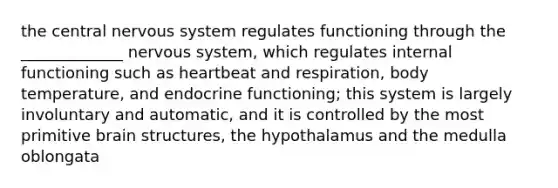 the central nervous system regulates functioning through the _____________ nervous system, which regulates internal functioning such as heartbeat and respiration, body temperature, and endocrine functioning; this system is largely involuntary and automatic, and it is controlled by the most primitive brain structures, the hypothalamus and the medulla oblongata