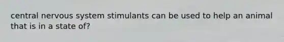 central nervous system stimulants can be used to help an animal that is in a state of?
