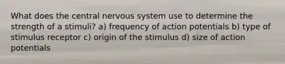 What does the central nervous system use to determine the strength of a stimuli? a) frequency of action potentials b) type of stimulus receptor c) origin of the stimulus d) size of action potentials