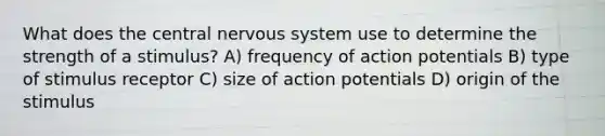 What does the central nervous system use to determine the strength of a stimulus? A) frequency of action potentials B) type of stimulus receptor C) size of action potentials D) origin of the stimulus