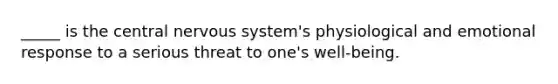 _____ is the central nervous system's physiological and emotional response to a serious threat to one's well-being.