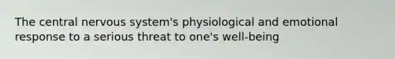 The central nervous system's physiological and emotional response to a serious threat to one's well-being