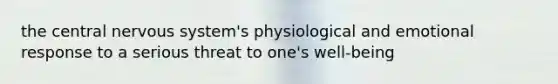 the central nervous system's physiological and emotional response to a serious threat to one's well-being