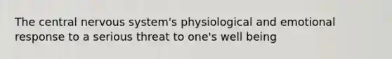 The central nervous system's physiological and emotional response to a serious threat to one's well being