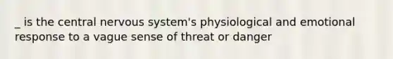 _ is the central nervous system's physiological and emotional response to a vague sense of threat or danger