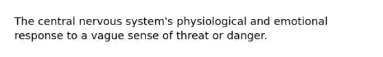 The central nervous system's physiological and emotional response to a vague sense of threat or danger.