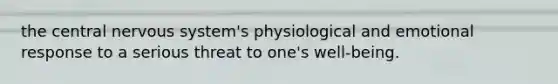 the central nervous system's physiological and emotional response to a serious threat to one's well-being.