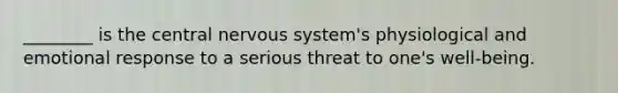 ________ is the central nervous system's physiological and emotional response to a serious threat to one's well-being.