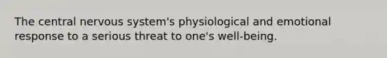 The central nervous system's physiological and emotional response to a serious threat to one's well-being.