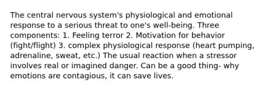 The central nervous system's physiological and emotional response to a serious threat to one's well-being. Three components: 1. Feeling terror 2. Motivation for behavior (fight/flight) 3. complex physiological response (heart pumping, adrenaline, sweat, etc.) The usual reaction when a stressor involves real or imagined danger. Can be a good thing- why emotions are contagious, it can save lives.