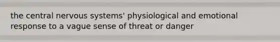 the central nervous systems' physiological and emotional response to a vague sense of threat or danger