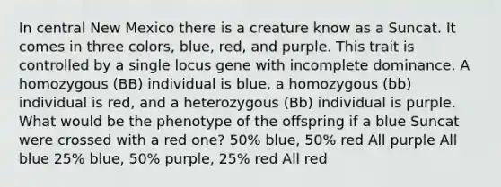 In central New Mexico there is a creature know as a Suncat. It comes in three colors, blue, red, and purple. This trait is controlled by a single locus gene with incomplete dominance. A homozygous (BB) individual is blue, a homozygous (bb) individual is red, and a heterozygous (Bb) individual is purple. What would be the phenotype of the offspring if a blue Suncat were crossed with a red one? 50% blue, 50% red All purple All blue 25% blue, 50% purple, 25% red All red