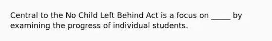 Central to the No Child Left Behind Act is a focus on _____ by examining the progress of individual students.