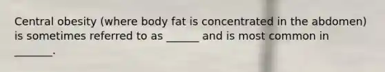 Central obesity (where body fat is concentrated in the abdomen) is sometimes referred to as ______ and is most common in _______.