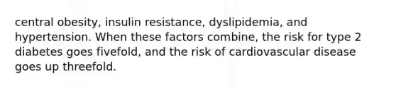 central obesity, insulin resistance, dyslipidemia, and hypertension. When these factors combine, the risk for type 2 diabetes goes fivefold, and the risk of cardiovascular disease goes up threefold.