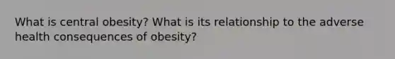 What is central obesity? What is its relationship to the adverse health consequences of obesity?