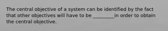 The central objective of a system can be identified by the fact that other objectives will have to be _________in order to obtain the central objective.