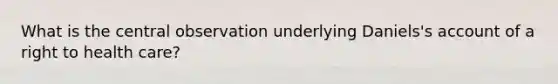 What is the central observation underlying Daniels's account of a <a href='https://www.questionai.com/knowledge/k3SSBlHfH8-right-to-health' class='anchor-knowledge'>right to health</a> care?
