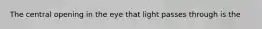 The central opening in the eye that light passes through is the