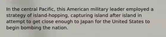 In the central Pacific, this American military leader employed a strategy of island-hopping, capturing island after island in attempt to get close enough to Japan for the United States to begin bombing the nation.