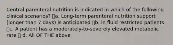 Central parenteral nutrition is indicated in which of the following clinical scenarios? a. Long-term parenteral nutrition support (longer than 7 days) is anticipated b. In fluid restricted patients c. A patient has a moderately-to-severely elevated metabolic rate  d. All OF THE above