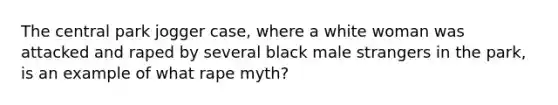 The central park jogger case, where a white woman was attacked and raped by several black male strangers in the park, is an example of what rape myth?