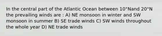 In the central part of the Atlantic Ocean between 10°Nand 20°N the prevailing winds are : A) NE monsoon in winter and SW monsoon in summer B) SE trade winds C) SW winds throughout the whole year D) NE trade winds