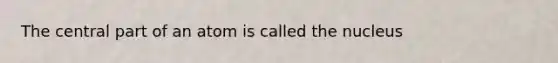 The central part of an atom is called the nucleus