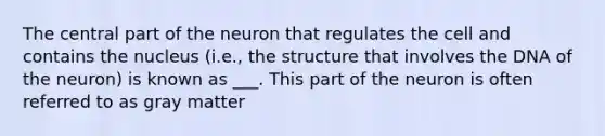 The central part of the neuron that regulates the cell and contains the nucleus (i.e., the structure that involves the DNA of the neuron) is known as ___. This part of the neuron is often referred to as gray matter