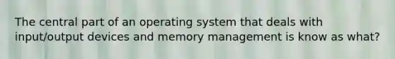 The central part of an operating system that deals with input/output devices and memory management is know as what?