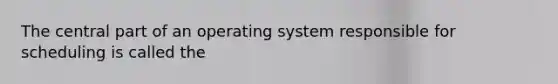 The central part of an operating system responsible for scheduling is called the