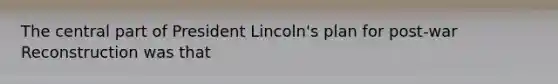 The central part of President Lincoln's plan for post-war Reconstruction was that