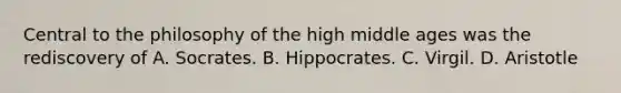 Central to the philosophy of the high middle ages was the rediscovery of A. Socrates. B. Hippocrates. C. Virgil. D. Aristotle