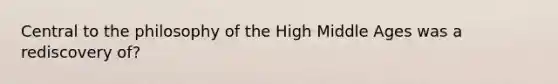 Central to the philosophy of the High Middle Ages was a rediscovery of?