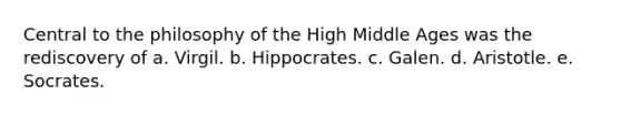 Central to the philosophy of the High Middle Ages was the rediscovery of a. Virgil. b. Hippocrates. c. Galen. d. Aristotle. e. Socrates.